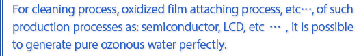 For cleaning process, oxidized film attaching process, etc…, of such production processes as: semiconductor, LCD, etc…, it is possible to generate pure ozonous water perfectly.