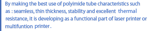 By making th best use of polymide tube characteristics such as : seamless, thin thickness, stability and excellent thermal resistance,it is developing as a functional part of laser printer or multifunction printer