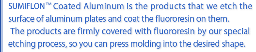 Sumifulon Coated Aluminum is the products that we etch the surface of aluminum plates and coat the fluororesin on them. The products are firmly covered with flororesin by our special eaching process, so you can press molding into the desired shape.