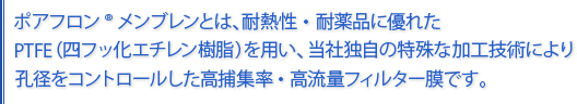 ポアフロンメンブレンは、耐熱性・耐薬品に優れたPTFE（四弗化エチレン樹脂）を用い、当社独自の特殊な加工技術により、孔径をコントロールした高捕集率・高流量フィルター膜です。