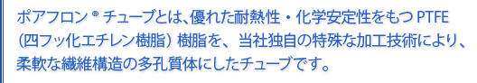 ポアフロン®チューブは優れた耐熱性化学安定性を持つPTFE樹脂を、当社独自の特殊な加工技術により、柔軟な繊維構造の多孔質体にしたチューブです。