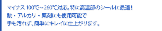 マイナス100℃~260℃対応。特に高温部のシールに最適!酸・アルカリ・薬剤にも使用可能で手も汚れず、簡単にキレイに仕上がります。