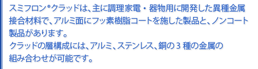 スミフロンクラッドは、主に調理器物用に開発した異種金属材料で、アルミ面にフッ素樹脂コートを施した製品と、ノンコート製品があります。クラッドの層構成には、アルミ、ステンレス、銅の3種の金属の組み合わせが可能です。