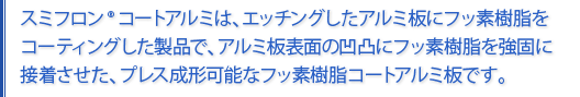 スミフロンコートアルミはエッチングしたアルミ板にフッ素樹脂をコーティングした製品で、アルミ板表面の凹凸にフッ素樹脂を強固に接着させたプレス成形可能なフッ素樹脂コートアルミ板です。