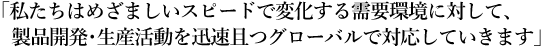 「私たちはめざましいスピードで変化する需要環境に対して、製品開発･生産活動を迅速且つグローバルで対応していきます」