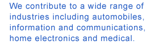 We contribute to a wide range of industries including automobiles,  information and communications, home electronics and medical.