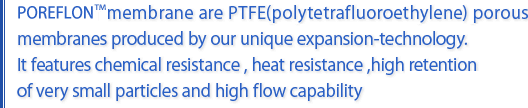 Poreflon Membrane are PTFE (poly terafluoroethylene)porous membranes produced by our unique expansion-technology. It features chemical resistance,heat resistance,high retention of very small particles and high flow capability.