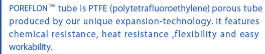 Poreflon tube is PTFE(poly-tetrafluoroethylene) porous tube produced by our unique expansion-technology. It features chemical resistance, heat resistance ,flexibility and easy workability.