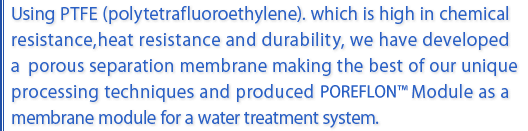 Using PTFE which is high in chemical resistance , heat resistance and durability, we have developed aporous separation membrane making the best of our unique processing techniques and produced POREFLON Module as a membrane module for a water treatment system.