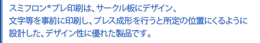 スミフロンプレ印刷とは、サークル板にデザイン、文字等を事前に印刷し、プレス成形を行うと所定の位置にくるように設計されたデサイン性に優れた製品です。